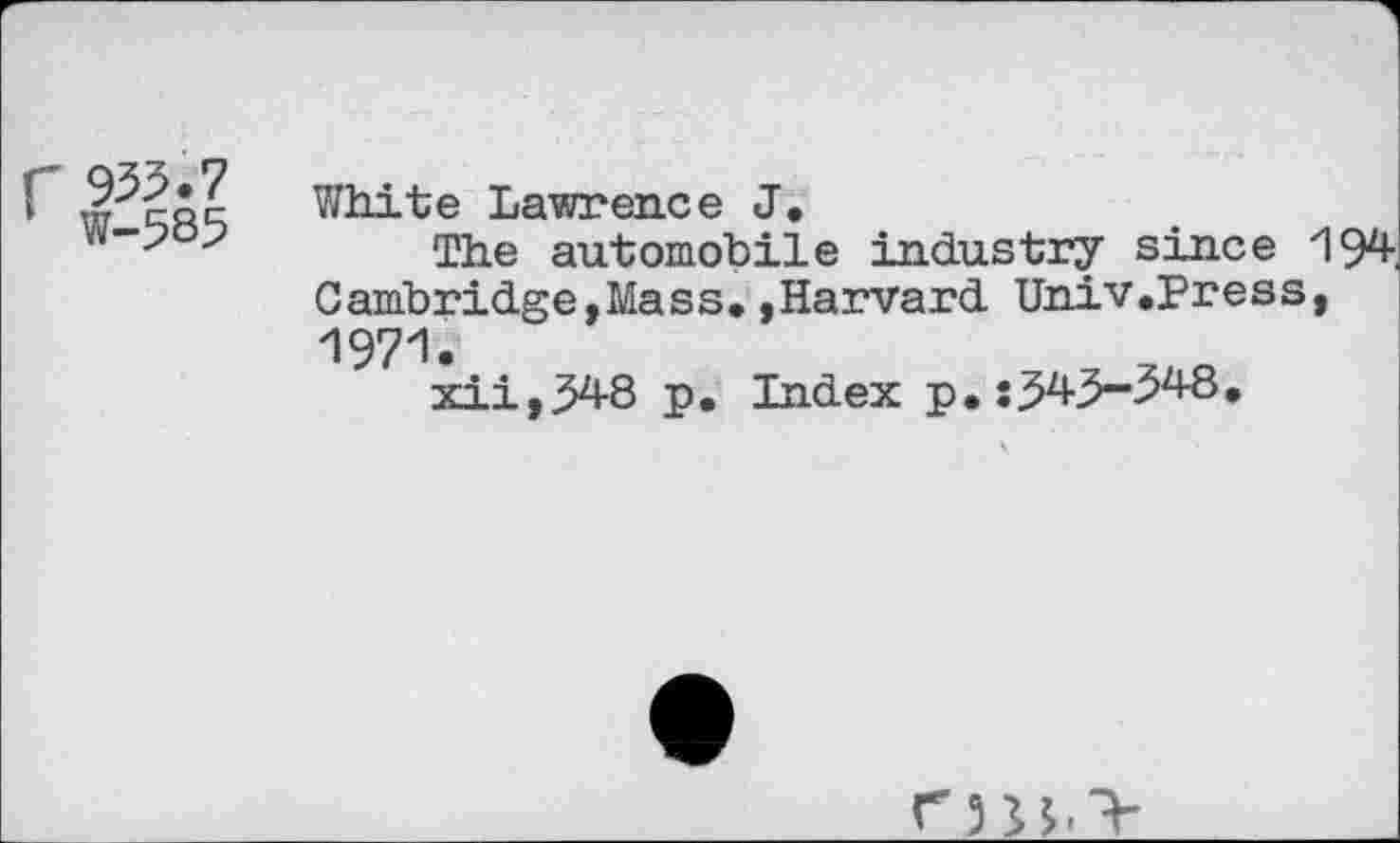 ﻿White Lawrence J.
The automobile industry since 194 Cambridge,Mass.,Harvard Univ.Press, 1971.
xii,348 p. Index p.:J4>-^48.